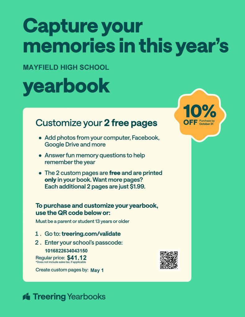Capture your memories in this year's MAYFIELD HIGH SCHOOL yearbook. Customize your 2 free pages. Add photos from your computer, Facebook, Google Drive and more. Answer fun memory questions to help remember the year. The 2 custom pages are free and are printed only in your book. Want more pages? Each additional 2 pages are just $1.99. To purchase and customize your yearbook, use the QR code below or: Must be a parent or student 13 years or older. 1. Go to: treering.com/validate 2. Enter your school's passcode 1016822634043150 Regular price: $41.12 *Does not include sales tax, if applicable Create custom pages by: May 1 Treering Yearbooks